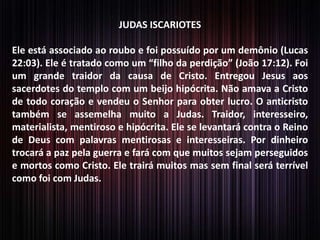JUDAS ISCARIOTES

Ele está associado ao roubo e foi possuído por um demônio (Lucas
22:03). Ele é tratado como um “filho da perdição” (João 17:12). Foi
um grande traidor da causa de Cristo. Entregou Jesus aos
sacerdotes do templo com um beijo hipócrita. Não amava a Cristo
de todo coração e vendeu o Senhor para obter lucro. O anticristo
também se assemelha muito a Judas. Traidor, interesseiro,
materialista, mentiroso e hipócrita. Ele se levantará contra o Reino
de Deus com palavras mentirosas e interesseiras. Por dinheiro
trocará a paz pela guerra e fará com que muitos sejam perseguidos
e mortos como Cristo. Ele trairá muitos mas sem final será terrível
como foi com Judas.

 