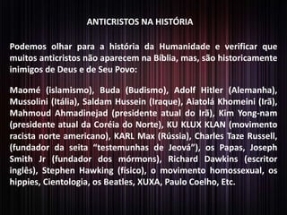 ANTICRISTOS NA HISTÓRIA

Podemos olhar para a história da Humanidade e verificar que
muitos anticristos não aparecem na Bíblia, mas, são historicamente
inimigos de Deus e de Seu Povo:
Maomé (islamismo), Buda (Budismo), Adolf Hitler (Alemanha),
Mussolini (Itália), Saldam Hussein (Iraque), Aiatolá Khomeini (Irã),
Mahmoud Ahmadinejad (presidente atual do Irã), Kim Yong-nam
(presidente atual da Coréia do Norte), KU KLUX KLAN (movimento
racista norte americano), KARL Max (Rússia), Charles Taze Russell,
(fundador da seita “testemunhas de Jeová”), os Papas, Joseph
Smith Jr (fundador dos mórmons), Richard Dawkins (escritor
inglês), Stephen Hawking (físico), o movimento homossexual, os
hippies, Cientologia, os Beatles, XUXA, Paulo Coelho, Etc.

 