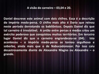 A visão do carneiro – 03,04 e 20.
Daniel descreve este animal com dois chifres. Essa é a descrição
do império medo-persa. O chifre mais alto é Dario que reinou
neste período derrotando os babilônicos. Depois Daniel diz que
tal carneiro é irresistível. A união entre persas e medos criou um
exército poderoso que conquistou muitos territórios. Em terceiro
lugar Daniel diz que o carneiro engrandeceu-se (04). Isto
aconteceu – o império medo-persa se tornou orgulhoso e
soberbo, ainda mais que o de Nabucodonosor. Por isso caiu
desastrosamente diante de Alexandre Magno ou Alexandre – o
grande.

 