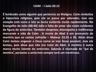 CAIM - I João 03:12
É lembrado como alguém que pertencia ao Maligno. Caim simboliza
a hipocrisia religiosa, pois ele se passa por adorador, mas seu
coração está vazio e isto se torna evidente muito rapidamente. No
Evangelho de João (08:44) ódio e falta de amor são sinais evidentes
da figura do anticristo. Também desprezo, desrespeito e indiferença
marcaram a vida de Caim . A morte de Abel é um prenuncio do
martírio que os santos sofrerão – Mateus 23;35 e 36. Além disso
Caim tentou enganar a Deus como se isso fosse possível, mas ele
tentou, pois disse que não era tutor de Abel. A mentira é outra
marca muito latente do anticristo. Satanás é chamado de “pai da
mentira’, portanto o anticristo sempre será um mentiroso.

 