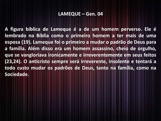 LAMEQUE – Gen. 04
A figura bíblica de Lameque é a de um homem perverso. Ele é
lembrado na Bíblia como o primeiro homem a ter mais de uma
esposa (19). Lameque foi o primeiro a mudar o padrão de Deus para
a família. Além disso era um homem assassino, cheio de orgulho,
que se vangloriava ironicamente e irreverentemente em seus feitos
(23,24). O anticristo sempre será irreverente, insolente e tentará a
todo custo mudar os padrões de Deus, tanto na família, como na
Sociedade.

 