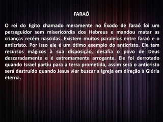FARAÓ

O rei do Egito chamado meramente no Êxodo de faraó foi um
perseguidor sem misericórdia dos Hebreus e mandou matar as
crianças recém nascidas. Existem muitos paralelos entre faraó e o
anticristo. Por isso ele é um ótimo exemplo do anticristo. Ele tem
recursos mágicos à sua disposição, desafia o povo de Deus
descaradamente e é extremamente arrogante. Ele foi derrotado
quando Israel partiu para a terra prometida, assim será o anticristo
será destruído quando Jesus vier buscar a Igreja em direção à Glória
eterna.

 