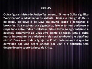 GOLIAS
Outra figura sinistra do Antigo Testamento. O nome Golias significa
“vaticinador” = adivinhador ou vidente. Golias, o inimigo do Deus
de Israel, do povo e de Davi era muito ligado à feitiçarias e
bruxarias. Sua estatura era gigantesca, isto o tornou poderoso e
respeitado entre todos os filisteus. Isto o levou ao egocentrismo e
desafiou claramente ao Deus vivo diante de todos. Esta é outra
marca importante do anticristo – ele será zombeteiro e desafiará
não só Deus mas toda a Igreja de Cristo. Interessante é que foi
derrotado por uma pedra lançada por Davi e o anticristo será
destruído pelo sopro da boca de Cristo.
 