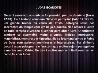 JUDAS ISCARIOTES
Ele está associado ao roubo e foi possuído por um demônio (Lucas
22:03). Ele é tratado como um “filho da perdição” (João 17:12). Foi
um grande traidor da causa de Cristo. Entregou Jesus aos
sacerdotes do templo com um beijo hipócrita. Não amava a Cristo
de todo coração e vendeu o Senhor para obter lucro. O anticristo
também se assemelha muito a Judas. Traidor, interesseiro,
materialista, mentiroso e hipócrita. Ele se levantará contra o Reino
de Deus com palavras mentirosas e interesseiras. Por dinheiro
trocará a paz pela guerra e fará com que muitos sejam perseguidos
e mortos como Cristo. Ele trairá muitos mas sem final será terrível
como foi com Judas.
 