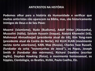 ANTICRISTOS NA HISTÓRIA
Podemos olhar para a história da Humanidade e verificar que
muitos anticristos não aparecem na Bíblia, mas, são historicamente
inimigos de Deus e de Seu Povo:
Maomé (islamismo), Buda (Budismo), Adolf Hitler (Alemanha),
Mussolini (Itália), Saldam Hussein (Iraque), Aiatolá Khomeini (Irã),
Mahmoud Ahmadinejad (presidente atual do Irã), Kim Yong-nam
(presidente atual da Coréia do Norte), KU KLUX KLAN (movimento
racista norte americano), KARL Max (Rússia), Charles Taze Russell,
(fundador da seita “testemunhas de Jeová”), os Papas, Joseph
Smith Jr (fundador dos mórmons), Richard Dawkins (escritor
inglês), Stephen Hawking (físico), o movimento homossexual, os
hippies, Cientologia, os Beatles, XUXA, Paulo Coelho, Etc.
 