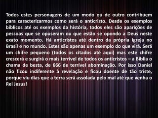 Todos estes personagens de um modo ou de outro contribuem
para caracterizarmos como será o anticristo. Desde os exemplos
bíblicos até os exemplos da história, todos eles são aparições de
pessoas que se opuseram ou que estão se opondo a Deus neste
exato momento. Há anticristos até dentro da própria Igreja no
Brasil e no mundo. Estes são apenas um exemplo do que virá. Será
um chifre pequeno (todos os citados até aqui) mas este chifre
crescerá e surgirá o mais terrível de todos os anticristos – a Bíblia o
chama de besta, de 666 de terrível abominação. Por isso Daniel
não ficou indiferente à revelação e ficou doente de tão triste,
porque viu dias que a terra será assolada pelo mal até que venha o
Rei Jesus!
 