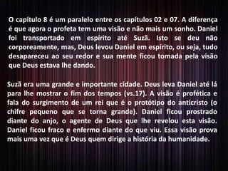 O capítulo 8 é um paralelo entre os capítulos 02 e 07. A diferença
é que agora o profeta tem uma visão e não mais um sonho. Daniel
foi transportado em espírito até Suzã. Isto se deu não
corporeamente, mas, Deus levou Daniel em espírito, ou seja, tudo
desapareceu ao seu redor e sua mente ficou tomada pela visão
que Deus estava lhe dando.
Suzã era uma grande e importante cidade. Deus leva Daniel até lá
para lhe mostrar o fim dos tempos (vs.17). A visão é profética e
fala do surgimento de um rei que é o protótipo do anticristo (o
chifre pequeno que se torna grande). Daniel ficou prostrado
diante do anjo, o agente de Deus que lhe revelou esta visão.
Daniel ficou fraco e enfermo diante do que viu. Essa visão prova
mais uma vez que é Deus quem dirige a história da humanidade.
 