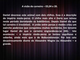 A visão do carneiro – 03,04 e 20.
Daniel descreve este animal com dois chifres. Essa é a descrição
do império medo-persa. O chifre mais alto é Dario que reinou
neste período derrotando os babilônicos. Depois Daniel diz que
tal carneiro é irresistível. A união entre persas e medos criou um
exército poderoso que conquistou muitos territórios. Em terceiro
lugar Daniel diz que o carneiro engrandeceu-se (04). Isto
aconteceu – o império medo-persa se tornou orgulhoso e
soberbo, ainda mais que o de Nabucodonosor. Por isso caiu
desastrosamente diante de Alexandre Magno ou Alexandre – o
grande.
 