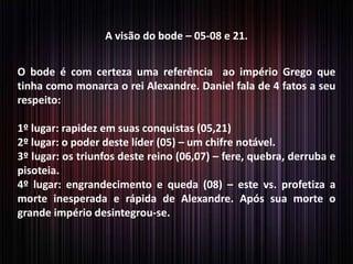 A visão do bode – 05-08 e 21.
O bode é com certeza uma referência ao império Grego que
tinha como monarca o rei Alexandre. Daniel fala de 4 fatos a seu
respeito:
1º lugar: rapidez em suas conquistas (05,21)
2º lugar: o poder deste líder (05) – um chifre notável.
3º lugar: os triunfos deste reino (06,07) – fere, quebra, derruba e
pisoteia.
4º lugar: engrandecimento e queda (08) – este vs. profetiza a
morte inesperada e rápida de Alexandre. Após sua morte o
grande império desintegrou-se.
 
