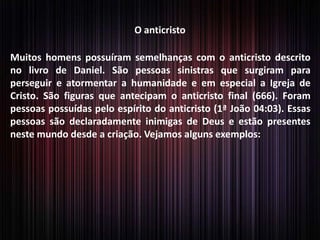 O anticristo
Muitos homens possuíram semelhanças com o anticristo descrito
no livro de Daniel. São pessoas sinistras que surgiram para
perseguir e atormentar a humanidade e em especial a Igreja de
Cristo. São figuras que antecipam o anticristo final (666). Foram
pessoas possuídas pelo espírito do anticristo (1ª João 04:03). Essas
pessoas são declaradamente inimigas de Deus e estão presentes
neste mundo desde a criação. Vejamos alguns exemplos:
 