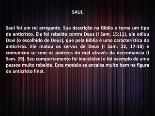 SAUL
Saul foi um rei arrogante. Sua descrição na Bíblia o torna um tipo
de anticristo. Ele foi rebelde contra Deus (I Sam. 15:11), ele odiou
Davi (o escolhido de Deus), que pela Bíblia é uma característica do
anticristo. Ele matou os servos de Deus (I Sam. 22, 17-18) e
comunicou-se com os poderes do mal através da necromancia (I
Sam. 29). Seu comportamento foi inaceitável e foi exemplo de uma
pessoa muito rebelde. Este modelo se encaixa muito bem na figura
do anticristo final.
 