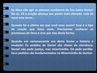 Se Deus não agir as pessoas zombaram de Seu Santo Nome!
No vs. 19 a oração alcança seu ponto mais elevado. Leia de
novo este verso...
Quando foi a última vez que você orou assim? Esse é o tipo
de oração que Deus ouve. Precisamos conhecer as
promessas de Deus e orar por elas desta forma.
Quando um remanescente ora desta forma a história é
mudada! Os pedidos de Daniel são cheios de clemência.
Daniel não pede justiça, mas misericórdia. Ele pede perdão.
Seus pedidos são fundamentados na Misericórdia do Senhor.
 