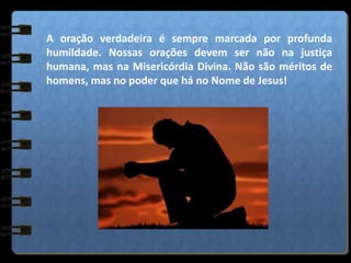 A oração verdadeira é sempre marcada por profunda
humildade. Nossas orações devem ser não na justiça
humana, mas na Misericórdia Divina. Não são méritos de
homens, mas no poder que há no Nome de Jesus!
 