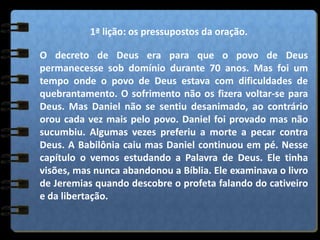 1ª lição: os pressupostos da oração.
O decreto de Deus era para que o povo de Deus
permanecesse sob domínio durante 70 anos. Mas foi um
tempo onde o povo de Deus estava com dificuldades de
quebrantamento. O sofrimento não os fizera voltar-se para
Deus. Mas Daniel não se sentiu desanimado, ao contrário
orou cada vez mais pelo povo. Daniel foi provado mas não
sucumbiu. Algumas vezes preferiu a morte a pecar contra
Deus. A Babilônia caiu mas Daniel continuou em pé. Nesse
capítulo o vemos estudando a Palavra de Deus. Ele tinha
visões, mas nunca abandonou a Bíblia. Ele examinava o livro
de Jeremias quando descobre o profeta falando do cativeiro
e da libertação.
 