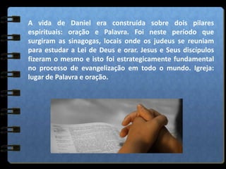 A vida de Daniel era construída sobre dois pilares
espirituais: oração e Palavra. Foi neste período que
surgiram as sinagogas, locais onde os judeus se reuniam
para estudar a Lei de Deus e orar. Jesus e Seus discípulos
fizeram o mesmo e isto foi estrategicamente fundamental
no processo de evangelização em todo o mundo. Igreja:
lugar de Palavra e oração.
 
