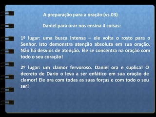 A preparação para a oração (vs.03)
Daniel para orar nos ensina 4 coisas:
1º lugar: uma busca intensa – ele volta o rosto para o
Senhor. Isto demonstra atenção absoluta em sua oração.
Não há desvios de atenção. Ele se concentra na oração com
todo o seu coração!
2º lugar: um clamor fervoroso. Daniel ora e suplica! O
decreto de Dario o leva a ser enfático em sua oração de
clamor! Ele ora com todas as suas forças e com todo o seu
ser!
 