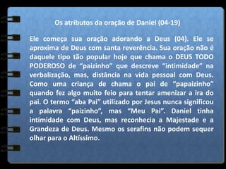 Os atributos da oração de Daniel (04-19)
Ele começa sua oração adorando a Deus (04). Ele se
aproxima de Deus com santa reverência. Sua oração não é
daquele tipo tão popular hoje que chama o DEUS TODO
PODEROSO de “paizinho” que descreve “intimidade” na
verbalização, mas, distância na vida pessoal com Deus.
Como uma criança de chama o pai de “papaizinho”
quando fez algo muito feio para tentar amenizar a ira do
pai. O termo “aba Pai” utilizado por Jesus nunca significou
a palavra “paizinho”, mas “Meu Pai”. Daniel tinha
intimidade com Deus, mas reconhecia a Majestade e a
Grandeza de Deus. Mesmo os serafins não podem sequer
olhar para o Altíssimo.
 