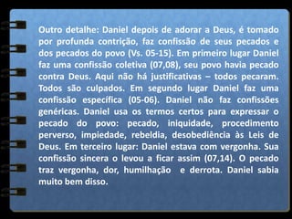 Outro detalhe: Daniel depois de adorar a Deus, é tomado
por profunda contrição, faz confissão de seus pecados e
dos pecados do povo (Vs. 05-15). Em primeiro lugar Daniel
faz uma confissão coletiva (07,08), seu povo havia pecado
contra Deus. Aqui não há justificativas – todos pecaram.
Todos são culpados. Em segundo lugar Daniel faz uma
confissão específica (05-06). Daniel não faz confissões
genéricas. Daniel usa os termos certos para expressar o
pecado do povo: pecado, iniquidade, procedimento
perverso, impiedade, rebeldia, desobediência às Leis de
Deus. Em terceiro lugar: Daniel estava com vergonha. Sua
confissão sincera o levou a ficar assim (07,14). O pecado
traz vergonha, dor, humilhação e derrota. Daniel sabia
muito bem disso.
 