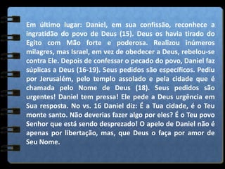 Em último lugar: Daniel, em sua confissão, reconhece a
ingratidão do povo de Deus (15). Deus os havia tirado do
Egito com Mão forte e poderosa. Realizou inúmeros
milagres, mas Israel, em vez de obedecer a Deus, rebelou-se
contra Ele. Depois de confessar o pecado do povo, Daniel faz
súplicas a Deus (16-19). Seus pedidos são específicos. Pediu
por Jerusalém, pelo templo assolado e pela cidade que é
chamada pelo Nome de Deus (18). Seus pedidos são
urgentes! Daniel tem pressa! Ele pede a Deus urgência em
Sua resposta. No vs. 16 Daniel diz: É a Tua cidade, é o Teu
monte santo. Não deverias fazer algo por eles? É o Teu povo
Senhor que está sendo desprezado! O apelo de Daniel não é
apenas por libertação, mas, que Deus o faça por amor de
Seu Nome.
 