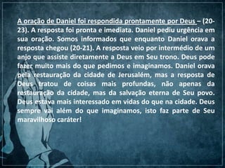 A oração de Daniel foi respondida prontamente por Deus – (20-
23). A resposta foi pronta e imediata. Daniel pediu urgência em
sua oração. Somos informados que enquanto Daniel orava a
resposta chegou (20-21). A resposta veio por intermédio de um
anjo que assiste diretamente a Deus em Seu trono. Deus pode
fazer muito mais do que pedimos e imaginamos. Daniel orava
pela restauração da cidade de Jerusalém, mas a resposta de
Deus tratou de coisas mais profundas, não apenas da
restauração da cidade, mas da salvação eterna de Seu povo.
Deus estava mais interessado em vidas do que na cidade. Deus
sempre vai além do que imaginamos, isto faz parte de Seu
maravilhoso caráter!
 
