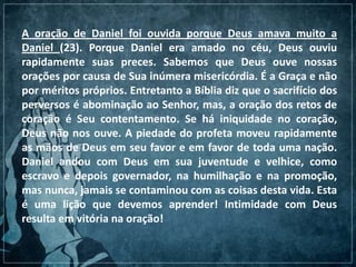 A oração de Daniel foi ouvida porque Deus amava muito a
Daniel (23). Porque Daniel era amado no céu, Deus ouviu
rapidamente suas preces. Sabemos que Deus ouve nossas
orações por causa de Sua inúmera misericórdia. É a Graça e não
por méritos próprios. Entretanto a Bíblia diz que o sacrifício dos
perversos é abominação ao Senhor, mas, a oração dos retos de
coração é Seu contentamento. Se há iniquidade no coração,
Deus não nos ouve. A piedade do profeta moveu rapidamente
as mãos de Deus em seu favor e em favor de toda uma nação.
Daniel andou com Deus em sua juventude e velhice, como
escravo e depois governador, na humilhação e na promoção,
mas nunca, jamais se contaminou com as coisas desta vida. Esta
é uma lição que devemos aprender! Intimidade com Deus
resulta em vitória na oração!
 