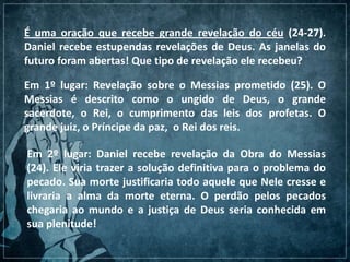 É uma oração que recebe grande revelação do céu (24-27).
Daniel recebe estupendas revelações de Deus. As janelas do
futuro foram abertas! Que tipo de revelação ele recebeu?
Em 1º lugar: Revelação sobre o Messias prometido (25). O
Messias é descrito como o ungido de Deus, o grande
sacerdote, o Rei, o cumprimento das leis dos profetas. O
grande juiz, o Príncipe da paz, o Rei dos reis.
Em 2º lugar: Daniel recebe revelação da Obra do Messias
(24). Ele viria trazer a solução definitiva para o problema do
pecado. Sua morte justificaria todo aquele que Nele cresse e
livraria a alma da morte eterna. O perdão pelos pecados
chegaria ao mundo e a justiça de Deus seria conhecida em
sua plenitude!
 
