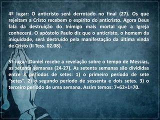 4º lugar: O anticristo será derrotado no final (27). Os que
rejeitam a Cristo recebem o espírito do anticristo. Agora Deus
fala da destruição do Inimigo mais mortal que a Igreja
conhecerá. O apóstolo Paulo diz que o anticristo, o homem da
iniquidade, será destruído pela manifestação da última vinda
de Cristo (II Tess. 02.08).
5º lugar: Daniel recebe a revelação sobre o tempo de Messias,
as setenta semanas (24-27). As setenta semanas são divididas
entre 3 períodos de setes: 1) o primeiro período de sete
“setes”. 2) o segundo período de sessenta e dois setes. 3) o
terceiro período de uma semana. Assim temos: 7+62+1=70.
 