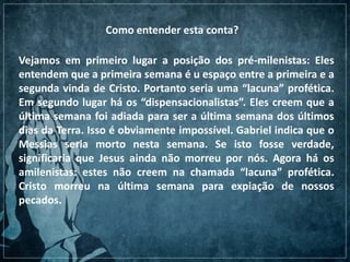 Como entender esta conta?
Vejamos em primeiro lugar a posição dos pré-milenistas: Eles
entendem que a primeira semana é u espaço entre a primeira e a
segunda vinda de Cristo. Portanto seria uma “lacuna” profética.
Em segundo lugar há os “dispensacionalistas”. Eles creem que a
última semana foi adiada para ser a última semana dos últimos
dias da Terra. Isso é obviamente impossível. Gabriel indica que o
Messias seria morto nesta semana. Se isto fosse verdade,
significaria que Jesus ainda não morreu por nós. Agora há os
amilenistas: estes não creem na chamada “lacuna” profética.
Cristo morreu na última semana para expiação de nossos
pecados.
 