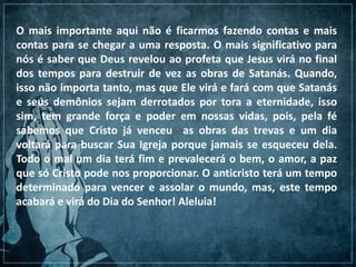 O mais importante aqui não é ficarmos fazendo contas e mais
contas para se chegar a uma resposta. O mais significativo para
nós é saber que Deus revelou ao profeta que Jesus virá no final
dos tempos para destruir de vez as obras de Satanás. Quando,
isso não importa tanto, mas que Ele virá e fará com que Satanás
e seus demônios sejam derrotados por tora a eternidade, isso
sim, tem grande força e poder em nossas vidas, pois, pela fé
sabemos que Cristo já venceu as obras das trevas e um dia
voltará para buscar Sua Igreja porque jamais se esqueceu dela.
Todo o mal um dia terá fim e prevalecerá o bem, o amor, a paz
que só Cristo pode nos proporcionar. O anticristo terá um tempo
determinado para vencer e assolar o mundo, mas, este tempo
acabará e virá do Dia do Senhor! Aleluia!
 