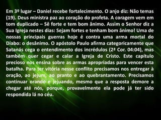 Em 3º lugar – Daniel recebe fortalecimento. O anjo diz: Não temas
(19). Deus ministra paz ao coração do profeta. A coragem vem em
tom duplicado – Sê forte e tem bom ânimo. Assim o Senhor diz a
Sua Igreja nestes dias: Sejam fortes e tenham bom ânimo! Uma de
nossas principais guerras hoje é contra uma arma mortal do
Diabo: o desânimo. O apóstolo Paulo afirma categoricamente que
Satanás cega o entendimento dos incrédulos (2ª Cor. 04:04), mas
também quer cegar e calar a Igreja de Cristo. Este capítulo
precioso nos ensina sobre as armas apropriadas para vencer esta
batalha. Para ter vitória nesse conflito precisamos nos entregar à
oração, ao jejum, ao pranto e ao quebrantamento. Precisamos
continuar orando e jejuando, mesmo que a resposta demore a
chegar até nós, porque, provavelmente ela pode já ter sido
respondida lá no céu.
 