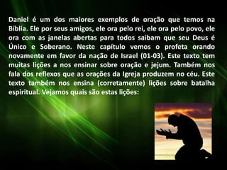 Daniel é um dos maiores exemplos de oração que temos na
Bíblia. Ele por seus amigos, ele ora pelo rei, ele ora pelo povo, ele
ora com as janelas abertas para todos saibam que seu Deus é
Único e Soberano. Neste capítulo vemos o profeta orando
novamente em favor da nação de Israel (01-03). Este texto tem
muitas lições a nos ensinar sobre oração e jejum. Também nos
fala dos reflexos que as orações da Igreja produzem no céu. Este
texto também nos ensina (corretamente) lições sobre batalha
espiritual. Vejamos quais são estas lições:
 