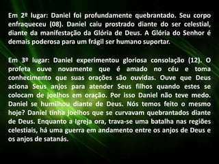Em 2º lugar: Daniel foi profundamente quebrantado. Seu corpo
enfraqueceu (08). Daniel caiu prostrado diante do ser celestial,
diante da manifestação da Glória de Deus. A Glória do Senhor é
demais poderosa para um frágil ser humano suportar.
Em 3º lugar: Daniel experimentou gloriosa consolação (12). O
profeta ouve novamente que é amado no céu e toma
conhecimento que suas orações são ouvidas. Ouve que Deus
aciona Seus anjos para atender Seus filhos quando estes se
colocam de joelhos em oração. Por isso Daniel não teve medo.
Daniel se humilhou diante de Deus. Nós temos feito o mesmo
hoje? Daniel tinha joelhos que se curvavam quebrantados diante
de Deus. Enquanto a Igreja ora, trava-se uma batalha nas regiões
celestiais, há uma guerra em andamento entre os anjos de Deus e
os anjos de satanás.
 