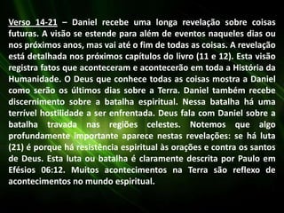 Verso 14-21 – Daniel recebe uma longa revelação sobre coisas
futuras. A visão se estende para além de eventos naqueles dias ou
nos próximos anos, mas vai até o fim de todas as coisas. A revelação
está detalhada nos próximos capítulos do livro (11 e 12). Esta visão
registra fatos que aconteceram e acontecerão em toda a História da
Humanidade. O Deus que conhece todas as coisas mostra a Daniel
como serão os últimos dias sobre a Terra. Daniel também recebe
discernimento sobre a batalha espiritual. Nessa batalha há uma
terrível hostilidade a ser enfrentada. Deus fala com Daniel sobre a
batalha travada nas regiões celestes. Notemos que algo
profundamente importante aparece nestas revelações: se há luta
(21) é porque há resistência espiritual às orações e contra os santos
de Deus. Esta luta ou batalha é claramente descrita por Paulo em
Efésios 06:12. Muitos acontecimentos na Terra são reflexo de
acontecimentos no mundo espiritual.
 