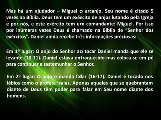 Mas há um ajudador – Miguel o arcanjo. Seu nome é citado 5
vezes na Bíblia. Deus tem um exército de anjos lutando pela Igreja
e por nós, e este exército tem um comandante: Miguel. Por isso
por inúmeras vezes Deus é chamado na Bíblia de “Senhor dos
exércitos”. Daniel ainda recebe três informações preciosas:
Em 1º lugar: O anjo do Senhor ao tocar Daniel manda que ele se
levante (10-11). Daniel estava enfraquecido mas coloca-se em pé
para continuar a testemunhar o Senhor.
Em 2º lugar: O anjo o manda falar (16-17). Daniel é tocado nos
lábios como o profeta Isaias. Apenas aqueles que se quebrantam
diante de Deus têm poder para falar em Seu nome diante dos
homens.
 