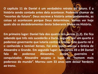 O capítulo 11 de Daniel é um verdadeiro retrato do futuro. É a
história sendo contada antes dela acontecer. Podemos chamar de
“recortes do futuro”. Deus escreve a história antecipadamente, as
coisas só acontecem porque Deus determinou. Vamos ver hoje
quais são os desdobramentos desta Soberania Divina na História.
Em primeiro lugar: Daniel fala dos quatro reis persas (1,2). Ele fica
sabendo que três reis sucederão a Dario, seguido por um quarto e
poderoso governante que lutaria contra a Grécia. Este quarto rei é
o conhecido e temível Xerxes. Foi este quem atacou a Grécia de
Alexandre o Grande. Em segundo lugar: nos versos 03 e 04 Daniel
fala do poderoso Alexandre. Jovem, guerreiro e
conquistador, Alexandre ocupou o lugar de “homem mais
poderoso do mundo”. Morreu com 33 anos sem deixar herdeiro
ao trono.
 
