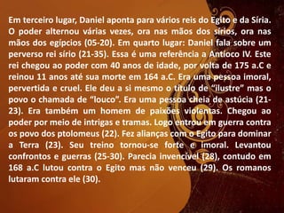 Em terceiro lugar, Daniel aponta para vários reis do Egito e da Síria.
O poder alternou várias vezes, ora nas mãos dos sírios, ora nas
mãos dos egípcios (05-20). Em quarto lugar: Daniel fala sobre um
perverso rei sírio (21-35). Essa é uma referência a Antíoco IV. Este
rei chegou ao poder com 40 anos de idade, por volta de 175 a.C e
reinou 11 anos até sua morte em 164 a.C. Era uma pessoa imoral,
pervertida e cruel. Ele deu a si mesmo o título de “ilustre” mas o
povo o chamada de “louco”. Era uma pessoa cheia de astúcia (21-
23). Era também um homem de paixões violentas. Chegou ao
poder por meio de intrigas e tramas. Logo entrou em guerra contra
os povo dos ptolomeus (22). Fez alianças com o Egito para dominar
a Terra (23). Seu treino tornou-se forte e imoral. Levantou
confrontos e guerras (25-30). Parecia invencível (28), contudo em
168 a.C lutou contra o Egito mas não venceu (29). Os romanos
lutaram contra ele (30).
 
