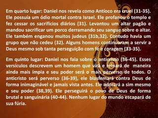Em quarto lugar: Daniel nos revela como Antíoco era cruel (31-35).
Ele possuía um ódio mortal contra Israel. Ele profanou o templo e
fez cessar os sacrifícios diários (31). Levantou um altar pagão e
mandou sacrificar um porco derramando seu sangue sobre o altar.
Ele também enganou muitos judeus (31b,32). Contudo havia um
grupo que não cedeu (32). Alguns homens continuaram a servir a
Deus mesmo sob tanta perseguição com fé e coragem (33-35).
Em quinto lugar: Daniel nos fala sobre o anticristo (36-45). Esses
versículos descrevem um homem que virá e reinará de maneira
ainda mais ímpia e seu poder será o mais perverso de todos. O
anticristo será perverso (36-39), ele blasfemará contra Deus de
forma inimaginável e jamais vista antes. Ele adorará a sim mesmo
e seu poder (38,39). Ele perseguirá o povo de Deus de forma
brutal e sanguinária (40-44). Nenhum lugar do mundo escapará de
sua fúria.
 