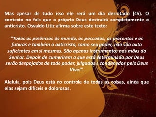 Mas apesar de tudo isso ele será um dia derrotado (45). O
contexto no fala que o próprio Deus destruirá completamente o
anticristo. Osvaldo Litiz afirma sobre este texto:
“Todas as potências do mundo, as passadas, as presentes e as
futuras e também o anticristo, como seu poder, não são auto
suficientes em si mesmas. São apenas instrumentos nas mãos do
Senhor. Depois de cumprirem o que está determinado por Deus
serão despojados de todo poder, julgados e condenados pelo Deus
Vivo!”.
Aleluia, pois Deus está no controle de todas as coisas, ainda que
elas sejam difíceis e dolorosas.
 