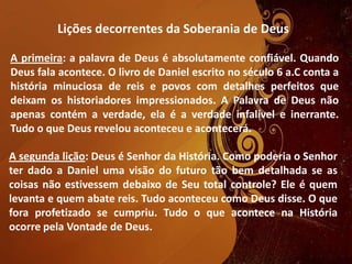 Lições decorrentes da Soberania de Deus
A primeira: a palavra de Deus é absolutamente confiável. Quando
Deus fala acontece. O livro de Daniel escrito no século 6 a.C conta a
história minuciosa de reis e povos com detalhes perfeitos que
deixam os historiadores impressionados. A Palavra de Deus não
apenas contém a verdade, ela é a verdade infalível e inerrante.
Tudo o que Deus revelou aconteceu e acontecerá.
A segunda lição: Deus é Senhor da História. Como poderia o Senhor
ter dado a Daniel uma visão do futuro tão bem detalhada se as
coisas não estivessem debaixo de Seu total controle? Ele é quem
levanta e quem abate reis. Tudo aconteceu como Deus disse. O que
fora profetizado se cumpriu. Tudo o que acontece na História
ocorre pela Vontade de Deus.
 