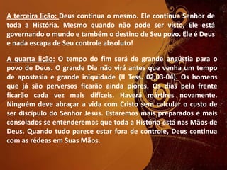 A terceira lição: Deus continua o mesmo. Ele continua Senhor de
toda a História. Mesmo quando não pode ser visto, Ele está
governando o mundo e também o destino de Seu povo. Ele é Deus
e nada escapa de Seu controle absoluto!
A quarta lição: O tempo do fim será de grande angústia para o
povo de Deus. O grande Dia não virá antes que venha um tempo
de apostasia e grande iniquidade (II Tess. 02,03-04). Os homens
que já são perversos ficarão ainda piores. Os dias pela frente
ficarão cada vez mais difíceis. Haverá mártires novamente.
Ninguém deve abraçar a vida com Cristo sem calcular o custo de
ser discípulo do Senhor Jesus. Estaremos mais preparados e mais
consolados se entenderemos que toda a História está nas Mãos de
Deus. Quando tudo parece estar fora de controle, Deus continua
com as rédeas em Suas Mãos.
 