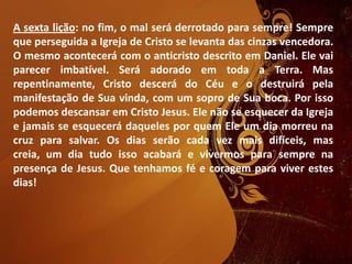 A sexta lição: no fim, o mal será derrotado para sempre! Sempre
que perseguida a Igreja de Cristo se levanta das cinzas vencedora.
O mesmo acontecerá com o anticristo descrito em Daniel. Ele vai
parecer imbatível. Será adorado em toda a Terra. Mas
repentinamente, Cristo descerá do Céu e o destruirá pela
manifestação de Sua vinda, com um sopro de Sua boca. Por isso
podemos descansar em Cristo Jesus. Ele não se esquecer da Igreja
e jamais se esquecerá daqueles por quem Ele um dia morreu na
cruz para salvar. Os dias serão cada vez mais difíceis, mas
creia, um dia tudo isso acabará e vivermos para sempre na
presença de Jesus. Que tenhamos fé e coragem para viver estes
dias!
 