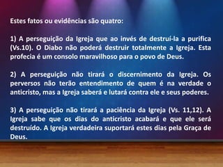 Estes fatos ou evidências são quatro:
1) A perseguição da Igreja que ao invés de destruí-la a purifica
(Vs.10). O Diabo não poderá destruir totalmente a Igreja. Esta
profecia é um consolo maravilhoso para o povo de Deus.
2) A perseguição não tirará o discernimento da Igreja. Os
perversos não terão entendimento de quem é na verdade o
anticristo, mas a Igreja saberá e lutará contra ele e seus poderes.
3) A perseguição não tirará a paciência da Igreja (Vs. 11,12). A
Igreja sabe que os dias do anticristo acabará e que ele será
destruído. A Igreja verdadeira suportará estes dias pela Graça de
Deus.

 