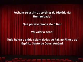 Fecham-se assim as cortinas da História da
Humanidade!
Que perseveremos até o fim!
Vai valer a pena!
Toda honra e glória sejam dadas ao Pai, ao Filho e ao
Espírito Santo de Deus! Amém!

 