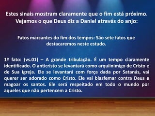 Estes sinais mostram claramente que o fim está próximo.
Vejamos o que Deus diz a Daniel através do anjo:
Fatos marcantes do fim dos tempos: São sete fatos que
destacaremos neste estudo.
1º fato: (vs.01) – A grande tribulação. É um tempo claramente
identificado. O anticristo se levantará como arquiinimigo de Cristo e
de Sua Igreja. Ele se levantará com força dada por Satanás, vai
querer ser adorado como Cristo. Ele vai blasfemar contra Deus e
magoar os santos. Ele será respeitado em todo o mundo por
aqueles que não pertencem a Cristo.

 