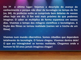 Em 7º e último lugar: Vejamos a descrição do avanço do
conhecimento e porque não dizer da tecnologia no tempo do fim
(vs. 04). As profecias estão se cumprindo bem debaixo de nossos
olhos hoje em dia. O fim está mais próximo do que podemos
imaginar. O saber se multiplica de forma espantosa em nossos
dias. Vivemos o tempo dos milagres científicos e tecnológicos. A
ficção dos filmes se tornou realidade (vamos ver o trecho de um
filme).
Vivemos num mundo cibernético. Somos cidadãos que dependem
totalmente da tecnologia. O futuro chegou. Vivemos dentro dele!
O que era inimaginável se tornou realidade. Chegamos onde o
homem há 50 anos jamais imaginou chegar!
 