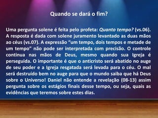 Quando se dará o fim?
Uma pergunta solene é feita pelo profeta: Quanto tempo? (vs.06).
A resposta é dada com solene juramento levantado as duas mãos
ao céus (vs.07). A expressão “um tempo, dois tempos e metade de
um tempo” não pode ser interpretada com precisão. O controle
continua nas mãos de Deus, mesmo quando sua Igreja é
perseguida. O importante é que o anticristo será abatido no auge
de seu poder e a Igreja resgatada será levada para o céu. O mal
será destruído bem no auge para que o mundo saiba que há Deus
sobre o Universo! Daniel não entende a revelação (08-13) assim
pergunta sobre os estágios finais desse tempo, ou seja, quais as
evidências que teremos sobre estes dias.
 