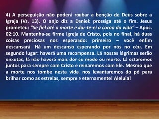 4) A perseguição não poderá roubar a benção de Deus sobre a
Igreja (Vs. 13). O anjo diz a Daniel: prossiga até o fim. Jesus
prometeu: “Se fiel até a morte e dar-te-ei a coroa da vida” – Apoc.
02:10. Mantenha-se firme Igreja de Cristo, pois no final, há duas
coisas preciosas nos esperando: primeiro – você enfim
descansará. Há um descanso esperando por nós no céu. Em
segundo lugar: haverá uma recompensa. Lá nossas lágrimas serão
enxutas, lá não haverá mais dor ou medo ou morte. Lá estaremos
juntos para sempre com Cristo e reinaremos com Ele. Mesmo que
a morte nos tombe nesta vida, nos levantaremos do pó para
brilhar como as estrelas, sempre e eternamente! Aleluia!
 