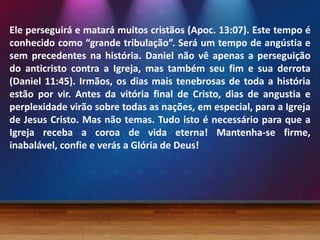 Ele perseguirá e matará muitos cristãos (Apoc. 13:07). Este tempo é
conhecido como “grande tribulação”. Será um tempo de angústia e
sem precedentes na história. Daniel não vê apenas a perseguição
do anticristo contra a Igreja, mas também seu fim e sua derrota
(Daniel 11:45). Irmãos, os dias mais tenebrosas de toda a história
estão por vir. Antes da vitória final de Cristo, dias de angustia e
perplexidade virão sobre todas as nações, em especial, para a Igreja
de Jesus Cristo. Mas não temas. Tudo isto é necessário para que a
Igreja receba a coroa de vida eterna! Mantenha-se firme,
inabalável, confie e verás a Glória de Deus!
 