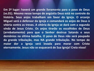 Em 2º lugar: haverá um grande livramento para o povo de Deus
(vs.01). Mesmo nesse tempo de angústia Deus está no controle da
história. Seus anjos trabalham em favor da Igreja. O arcanjo
Miguel será o defensor da Igreja e comandará os anjos de Deus à
vitória contra as trevas. A vitória da Igreja se dará com a segunda
vinda de Jesus Cristo. Os anjos tirarão os escolhidos de Deus
(arrebatamento) para que o Senhor destrua Satanás e seus
demônios na última batalha. O povo de Deus não será poupado
da grande tribulação, mas NA grande tribulação. No tempo de
maior dor a Igreja será levada para morar com Cristo
eternamente. Jesus não se esquecerá de Sua Igreja! Creia nisso!
 