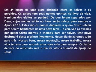 Em 3º lugar: Há uma clara distinção entre os salvos e os
perdidos. Os salvos tem seus nomes escritos no livro da vida.
Nenhum dos eleitos se perderá. Os que foram separados por
Deus, cujos nomes estão no livro, serão salvos para sempre –
Apoc. 20:15. Estes são os nomes daqueles a quem Cristo salvou
para serem habitantes de uma nova terra – o céu. São as ovelhas
por quem Cristo morreu e chamou para ser salvos. Este povo
desfrutará desse glorioso livramento. Nesse dia deixaremos tudo
para trás. Nossos bens, nossa reputação, nosso trabalho, nossa
vida terrena para assumir uma nova vida para sempre! O dia da
derrota do anticristo será o dia da vitória triunfal da Igreja de
Jesus!
 